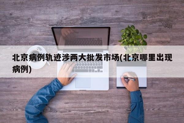 北京病例轨迹涉两大批发市场(北京哪里出现病例)