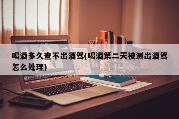 喝酒多久查不出酒驾(喝酒第二天被测出酒驾怎么处理)