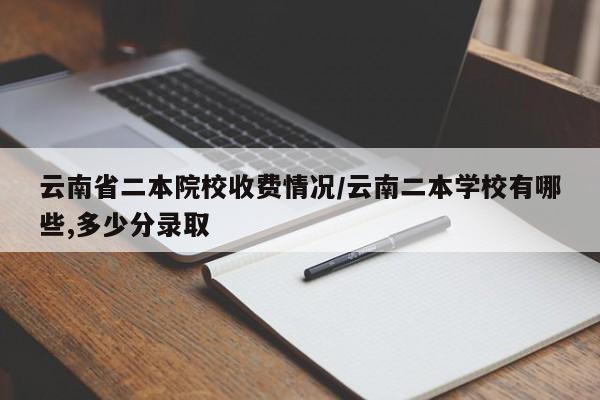 云南省二本院校收费情况/云南二本学校有哪些,多少分录取
