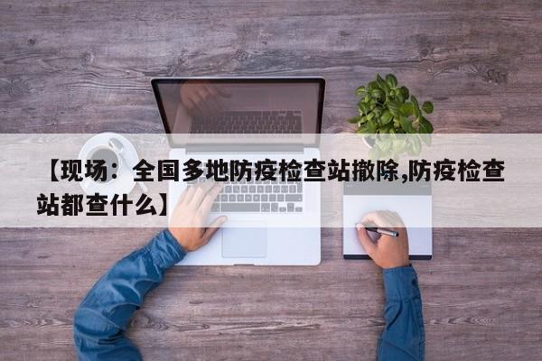 【现场：全国多地防疫检查站撤除,防疫检查站都查什么】
