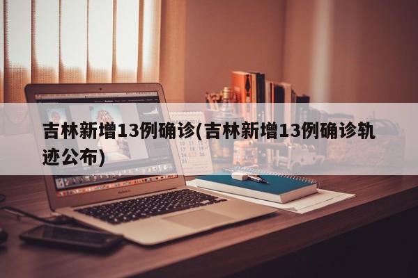 吉林新增13例确诊(吉林新增13例确诊轨迹公布)