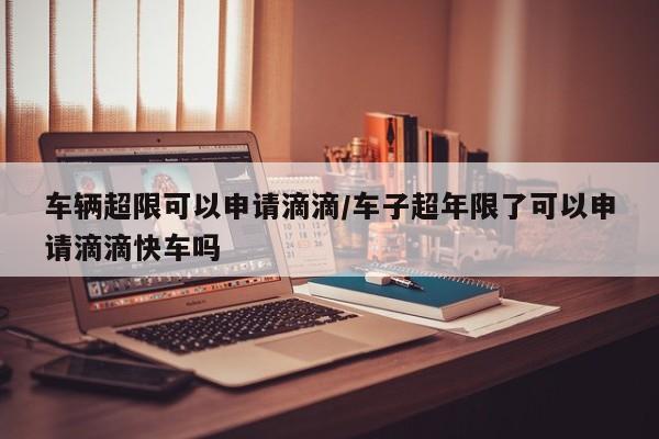 车辆超限可以申请滴滴/车子超年限了可以申请滴滴快车吗