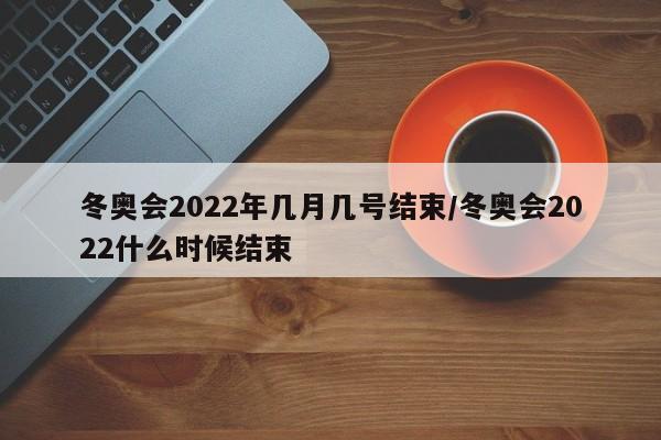 冬奥会2022年几月几号结束/冬奥会2022什么时候结束