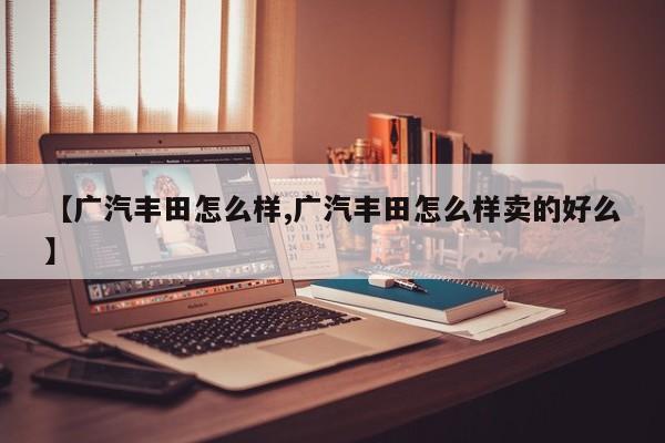 【广汽丰田怎么样,广汽丰田怎么样卖的好么】