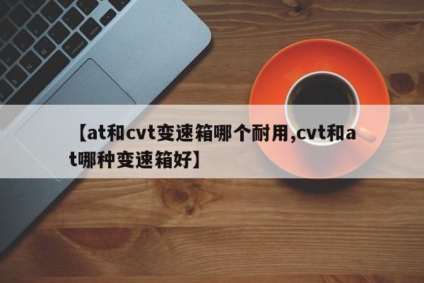【at和cvt变速箱哪个耐用,cvt和at哪种变速箱好】