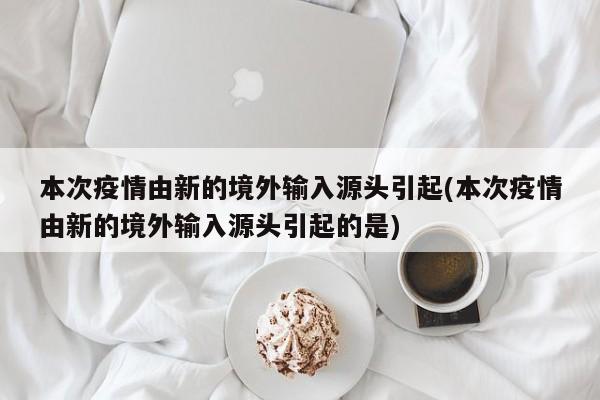 本次疫情由新的境外输入源头引起(本次疫情由新的境外输入源头引起的是)