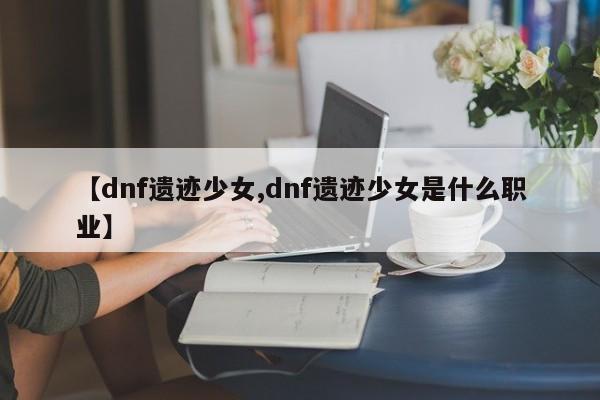 【dnf遗迹少女,dnf遗迹少女是什么职业】