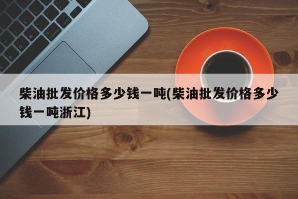 柴油批发价格多少钱一吨(柴油批发价格多少钱一吨浙江)