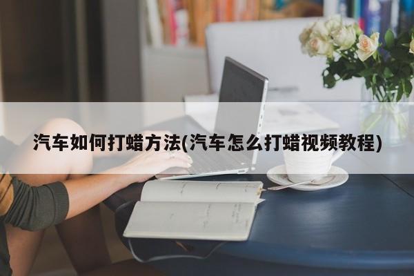 汽车如何打蜡方法(汽车怎么打蜡视频教程)