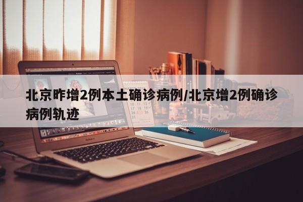 北京昨增2例本土确诊病例/北京增2例确诊病例轨迹