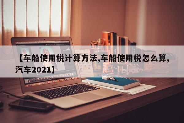 【车船使用税计算方法,车船使用税怎么算,汽车2021】
