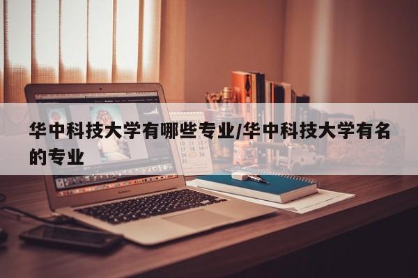 华中科技大学有哪些专业/华中科技大学有名的专业