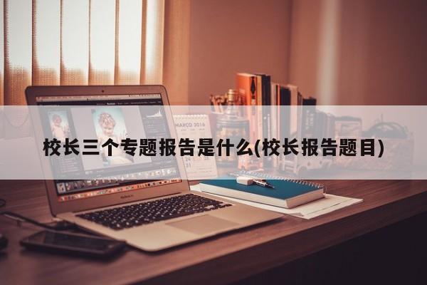 校长三个专题报告是什么(校长报告题目)