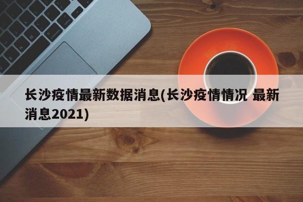 长沙疫情最新数据消息(长沙疫情情况 最新消息2021)