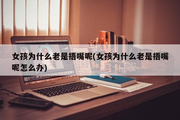女孩为什么老是捂嘴呢(女孩为什么老是捂嘴呢怎么办)