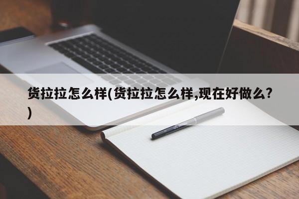 货拉拉怎么样(货拉拉怎么样,现在好做么?)