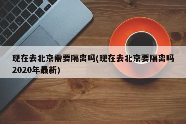 现在去北京需要隔离吗(现在去北京要隔离吗2020年最新)
