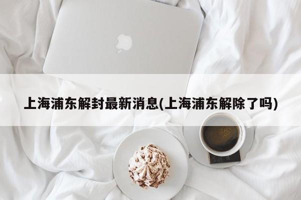 上海浦东解封最新消息(上海浦东解除了吗)