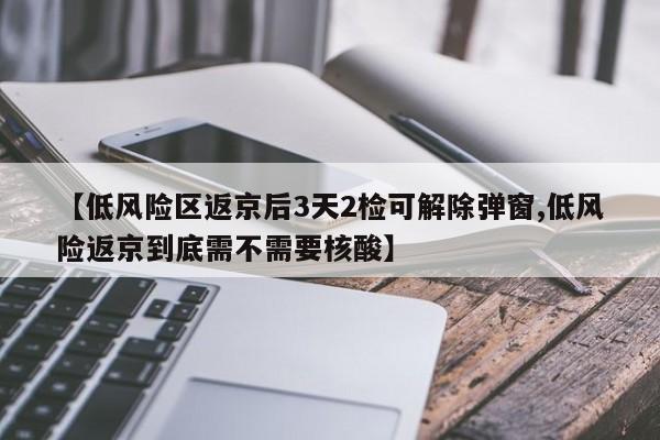 【低风险区返京后3天2检可解除弹窗,低风险返京到底需不需要核酸】