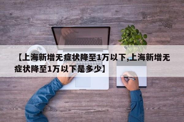 【上海新增无症状降至1万以下,上海新增无症状降至1万以下是多少】
