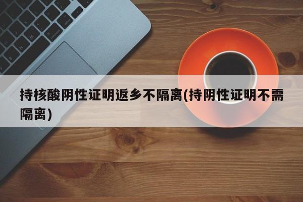 持核酸阴性证明返乡不隔离(持阴性证明不需隔离)