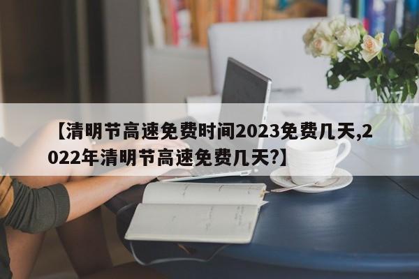 【清明节高速免费时间2023免费几天,2022年清明节高速免费几天?】