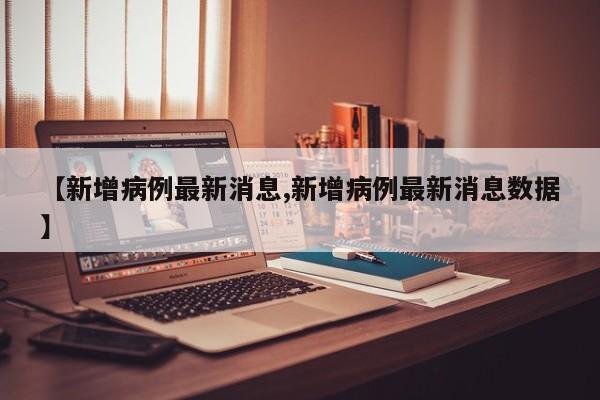 【新增病例最新消息,新增病例最新消息数据】