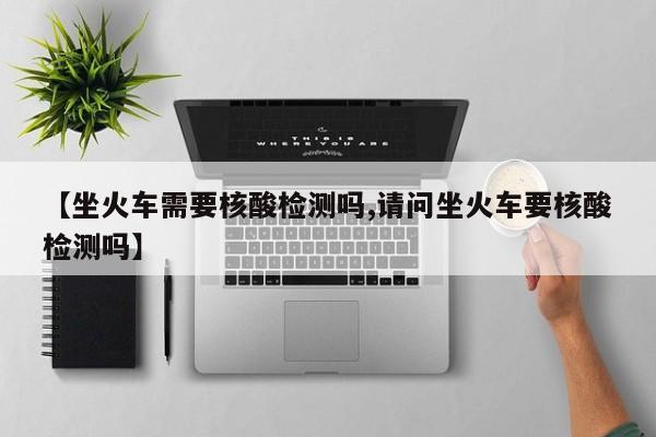【坐火车需要核酸检测吗,请问坐火车要核酸检测吗】