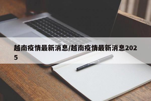越南疫情最新消息/越南疫情最新消息2025
