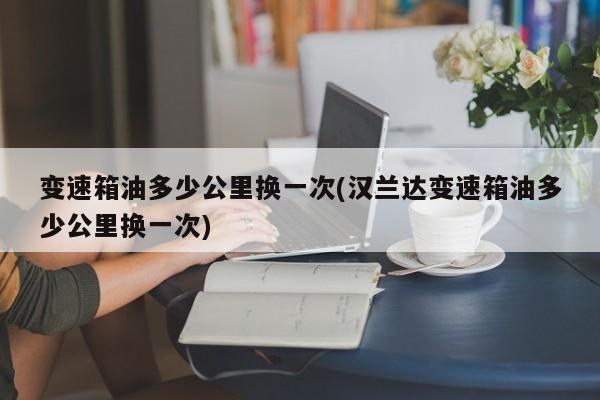 变速箱油多少公里换一次(汉兰达变速箱油多少公里换一次)