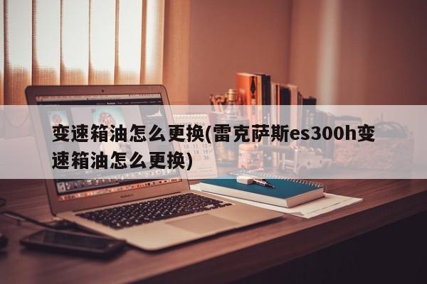 变速箱油怎么更换(雷克萨斯es300h变速箱油怎么更换)