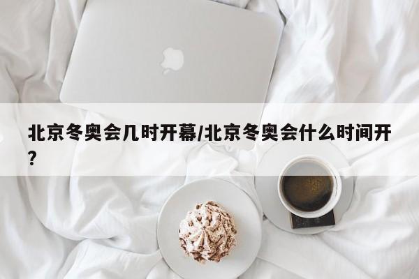 北京冬奥会几时开幕/北京冬奥会什么时间开?