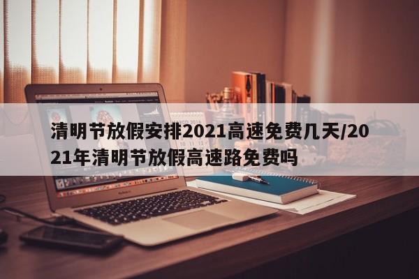 清明节放假安排2021高速免费几天/2021年清明节放假高速路免费吗