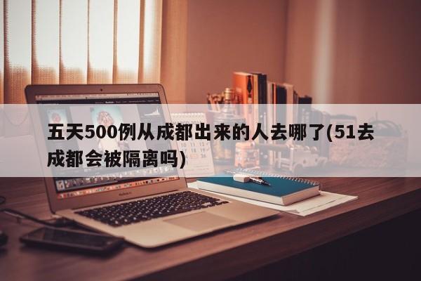 五天500例从成都出来的人去哪了(51去成都会被隔离吗)