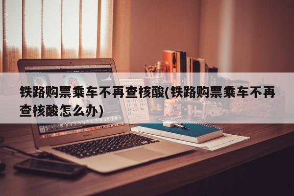 铁路购票乘车不再查核酸(铁路购票乘车不再查核酸怎么办)