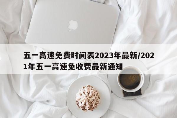 五一高速免费时间表2023年最新/2021年五一高速免收费最新通知