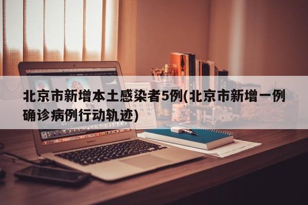 北京市新增本土感染者5例(北京市新增一例确诊病例行动轨迹)