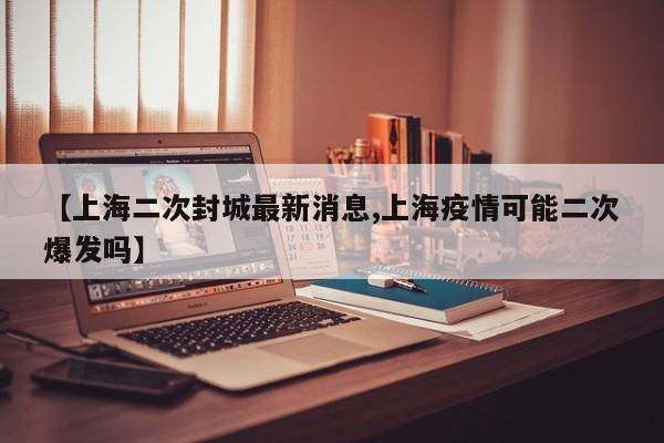 【上海二次封城最新消息,上海疫情可能二次爆发吗】