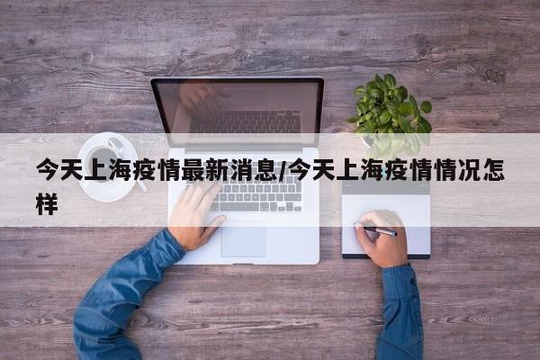 今天上海疫情最新消息/今天上海疫情情况怎样