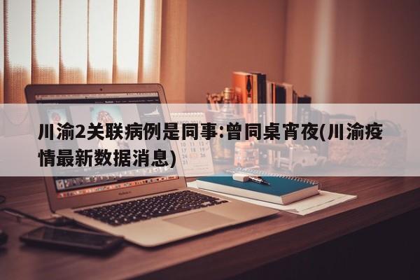 川渝2关联病例是同事:曾同桌宵夜(川渝疫情最新数据消息)