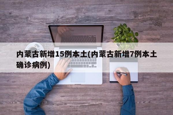 内蒙古新增15例本土(内蒙古新增7例本土确诊病例)