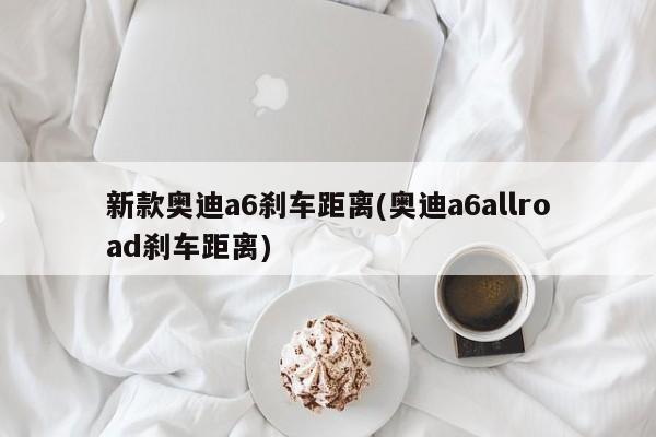 新款奥迪a6刹车距离(奥迪a6allroad刹车距离)
