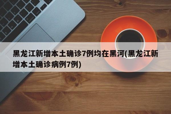 黑龙江新增本土确诊7例均在黑河(黑龙江新增本土确诊病例7例)