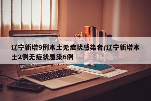 辽宁新增9例本土无症状感染者/辽宁新增本土2例无症状感染6例