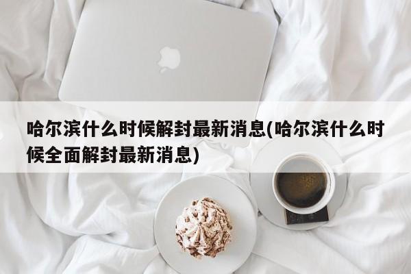 哈尔滨什么时候解封最新消息(哈尔滨什么时候全面解封最新消息)