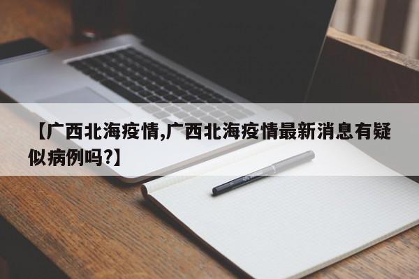 【广西北海疫情,广西北海疫情最新消息有疑似病例吗?】