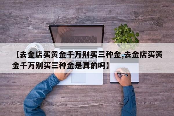 【去金店买黄金千万别买三种金,去金店买黄金千万别买三种金是真的吗】