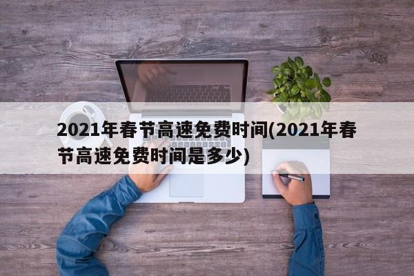 2021年春节高速免费时间(2021年春节高速免费时间是多少)