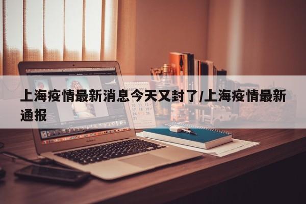 上海疫情最新消息今天又封了/上海疫情最新通报