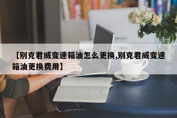 【别克君威变速箱油怎么更换,别克君威变速箱油更换费用】